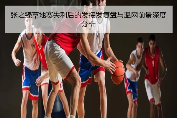 张之臻草地赛失利后的发接发复盘与温网前景深度分析