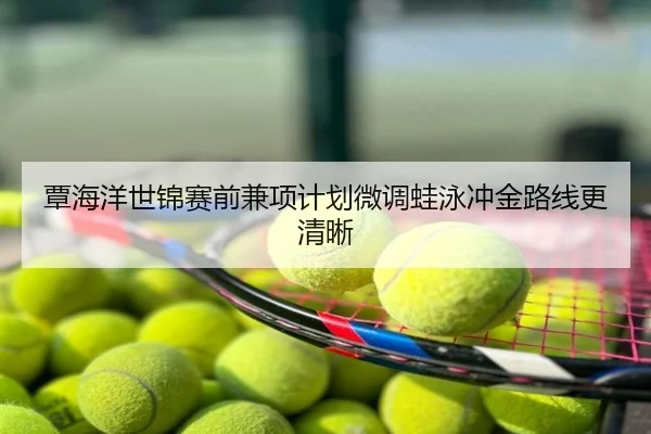 覃海洋世锦赛前兼项计划微调蛙泳冲金路线更清晰