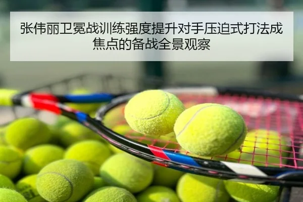 张伟丽卫冕战训练强度提升对手压迫式打法成焦点的备战全景观察