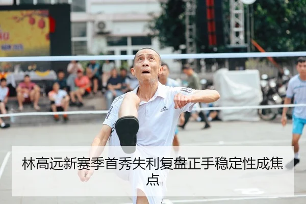 林高远新赛季首秀失利复盘正手稳定性成焦点