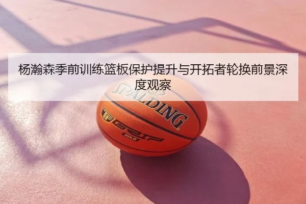 杨瀚森季前训练篮板保护提升与开拓者轮换前景深度观察